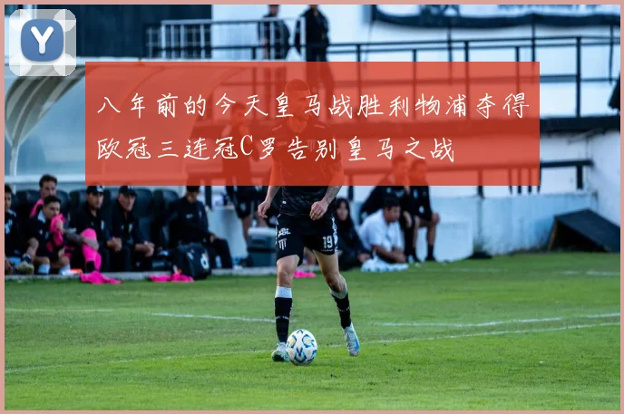 八年前的今天皇马战胜利物浦夺得欧冠三连冠C罗告别皇马之战