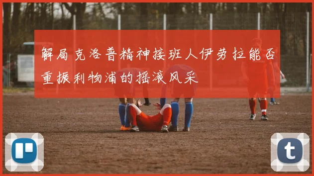 解局克洛普精神接班人伊劳拉能否重振利物浦的摇滚风采