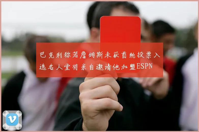 巴克利称若詹姆斯未获首轮投票入选名人堂将亲自邀请他加盟ESPN