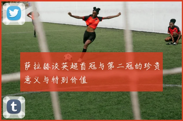 萨拉赫谈英超首冠与第二冠的珍贵意义与特别价值