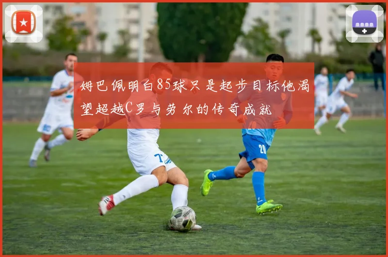 姆巴佩明白85球只是起步目标他渴望超越C罗与劳尔的传奇成就