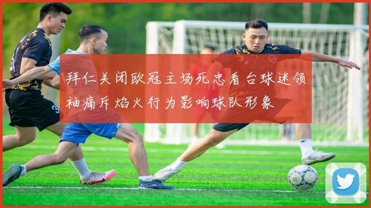 拜仁关闭欧冠主场死忠看台球迷领袖痛斥焰火行为影响球队形象