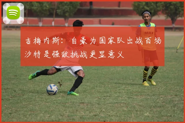 吉梅内斯：自豪为国家队出战百场沙特是强敌挑战更显意义