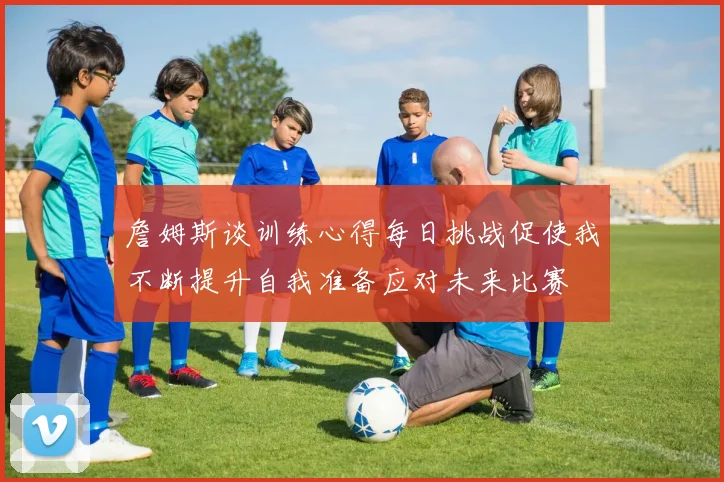 詹姆斯谈训练心得每日挑战促使我不断提升自我准备应对未来比赛