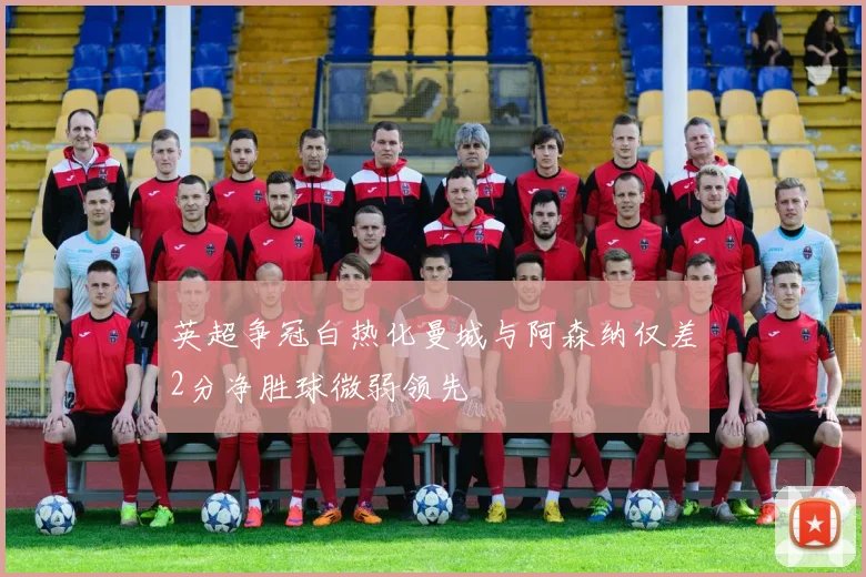 英超争冠白热化曼城与阿森纳仅差2分净胜球微弱领先