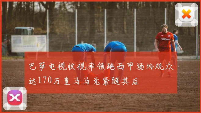 巴萨电视收视率领跑西甲场均观众达170万皇马马竞紧随其后