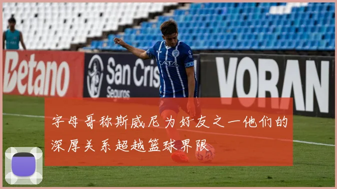 字母哥称斯威尼为好友之一他们的深厚关系超越篮球界限