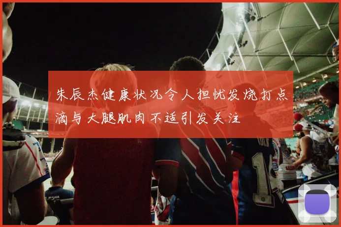朱辰杰健康状况令人担忧发烧打点滴与大腿肌肉不适引发关注
