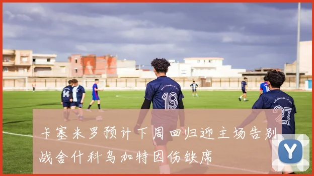 卡塞米罗预计下周回归迎主场告别战舍什科乌加特因伤缺席