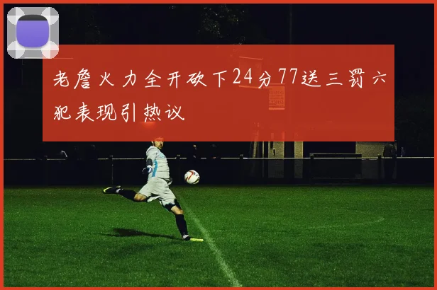 老詹火力全开砍下24分77送三罚六犯表现引热议