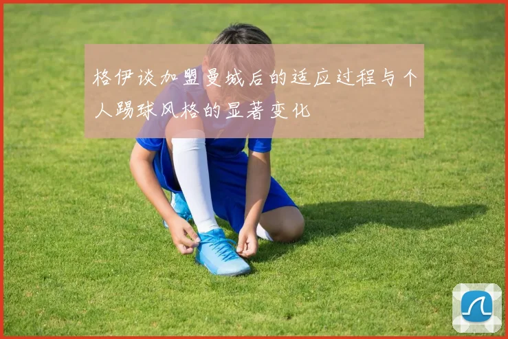 格伊谈加盟曼城后的适应过程与个人踢球风格的显著变化