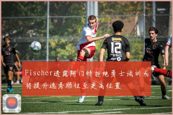 Fischer透露阿门特拒绝勇士试训或将提升选秀顺位至更高位置