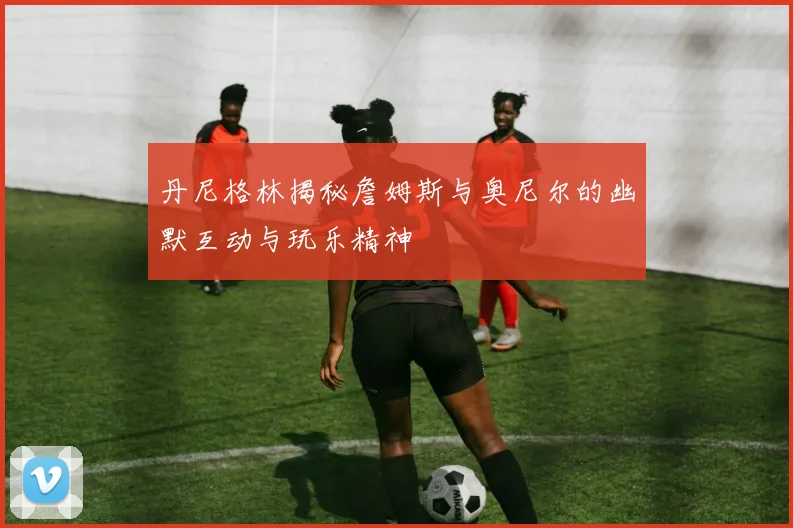 丹尼格林揭秘詹姆斯与奥尼尔的幽默互动与玩乐精神