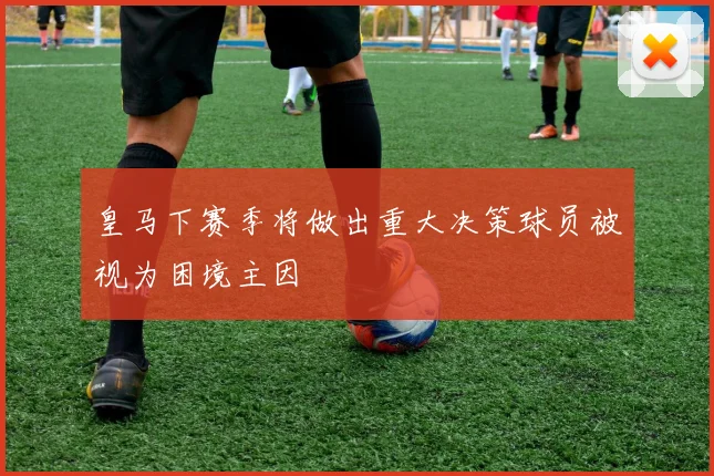 皇马下赛季将做出重大决策球员被视为困境主因